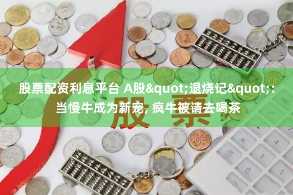 股票配资利息平台 A股"退烧记": 当慢牛成为新宠, 疯牛被请去喝茶