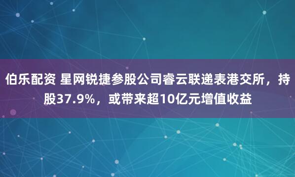 伯乐配资 星网锐捷参股公司睿云联递表港交所，持股37.9%，或带来超10亿元增值收益